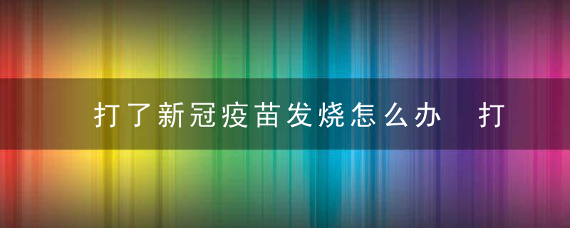 打了新冠疫苗发烧怎么办 打了新冠疫苗发烧怎么处理